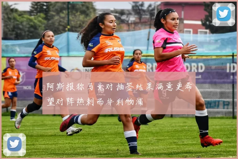 阿斯报称马竞对抽签结果满意更希望对阵热刺而非利物浦