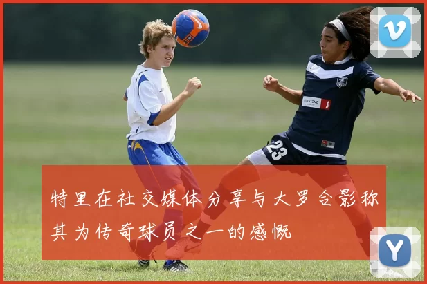 特里在社交媒体分享与大罗合影称其为传奇球员之一的感慨