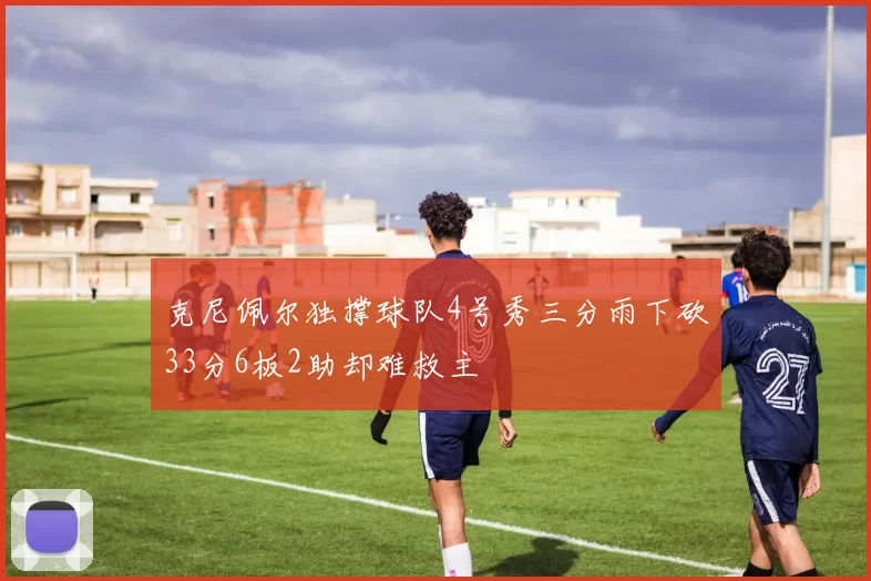 克尼佩尔独撑球队4号秀三分雨下砍33分6板2助却难救主